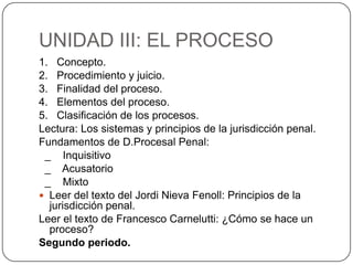 UNIDAD III: EL PROCESO
1. Concepto.
2. Procedimiento y juicio.
3. Finalidad del proceso.
4. Elementos del proceso.
5. Clasificación de los procesos.
Lectura: Los sistemas y principios de la jurisdicción penal.
Fundamentos de D.Procesal Penal:
_ Inquisitivo
_ Acusatorio
_ Mixto
 Leer del texto del Jordi Nieva Fenoll: Principios de la
jurisdicción penal.
Leer el texto de Francesco Carnelutti: ¿Cómo se hace un
proceso?
Segundo periodo.

 