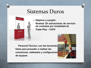 Sistemas Duros
O Objetivo a cumplir:
-

Realizar 20 activaciones de servicio
de contratos por modalidad de
Triple Play – CATV

Personal Técnico, con las herramientas
listas para proceder a realizar las
conexiones, cableados y configuraciones
de equipos
-

 