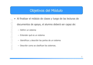 2
Objetivos del Módulo
• Al finalizar el módulo de clases y luego de las lecturas de
documentos de apoyo, el alumno deberá ser capaz de:
– Definir un sistema
– Entender qué es un sistema
– Identificar y describir las partes de un sistema
– Describir como se clasifican los sistemas.
 