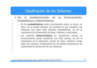 20
Clasificación de los Sistemas
• Por la predeterminación de su funcionamiento:
Probabilísticos y Determinísticos:
– En los probabilísticos existe incertidumbre sobre su futuro, es
decir, no se puede anticipar con precisión lo que sucederá. Las
empresas son sobre todo sistemas probabilísticos, de ahí la
importancia de la planeación de largo, mediano y corto plazo.
– Los sistemas determinísticos se caracterizan porque su
funcionamiento puede predecirse con toda certeza, de ahí la
importancia de la planeación certera de corto, mediano y largo
plazo. Por ejemplo, el desempeño de una planta industrial por las
capacidades de producción de sus máquinas
Fuente: Introducción a la Administración, Sergio Hernández y Rodríguez, 5ª Edición, McGraw Hill
 