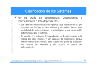 21
Clasificación de los Sistemas
• Por su grado de dependencia: Dependientes o
Independientes o Interdependientes.
– Los sistemas dependientes son aquellos cuya operación se da por
completo en función de otro sistema y su medio. Tienen nula
posibilidad de autocontrolarse o autodirigirse y sus metas están
determinadas por el exterior.
– En cambio, los sistemas Independientes su funcionamiento está
regido por ellos mismos y son capaces de modificarse porque
tienen libertad para decidir, esto supone un grado de evolución.
Un sistema sin memoria y sin cerbero no puede ser
independiente.
Fuente: Introducción a la Administración, Sergio Hernández y Rodríguez, 5ª Edición, McGraw Hill
 