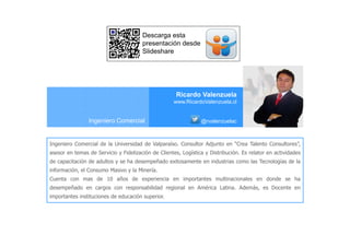 Ricardo Valenzuela
www.RicardoValenzuela.cl
@rvalenzuelacIngeniero Comercial
Ingeniero Comercial de la Universidad de Valparaíso. Consultor Adjunto en “Crea Talento Consultores”,
asesor en temas de Servicio y Fidelización de Clientes, Logística y Distribución. Es relator en actividades
de capacitación de adultos y se ha desempeñado exitosamente en industrias como las Tecnologías de la
información, el Consumo Masivo y la Minería.
Cuenta con mas de 10 años de experiencia en importantes multinacionales en donde se ha
desempeñado en cargos con responsabilidad regional en América Latina. Además, es Docente en
importantes instituciones de educación superior.
Descarga esta
presentación desde
Slideshare
 
