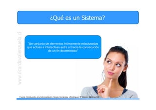 3
¿Qué es un Sistema?
“Un conjunto de elementos íntimamente relacionados
que actúan e interactúan entre sí hacia la consecución
de un fin determinado"
Fuente: Introducción a la Administración, Sergio Hernández y Rodríguez, 5ª Edición, McGraw Hill
 