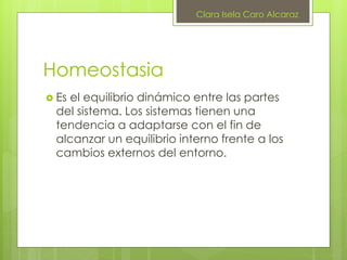 Homeostasia
 Es el equilibrio dinámico entre las partes
del sistema. Los sistemas tienen una
tendencia a adaptarse con el fin de
alcanzar un equilibrio interno frente a los
cambios externos del entorno.
Clara Isela Caro Alcaraz
 