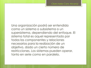 Una organización podrá ser entendida
como un sistema o subsistema o un
supersistema, dependiendo del enfoque. El
sistema total es aquel representado por
todos los componentes y relaciones
necesarios para la realización de un
objetivo, dado un cierto número de
restricciones. Los sistemas pueden operar,
tanto en serie como en paralelo.
Clara Isela Caro Alcaraz
 