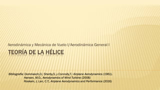 TEORÍA DE LA HÉLICE
Aerodinámica y Mecánica de Vuelo I/Aerodinámica General I
Bibliografía: Dommasch,D.; Sherby,S. y Connolly,T.: Airplane Aerodynamics (1961).
Hansen, M.O., Aerodynamics of Wind Turbine (2008)
Roskam, J, Lan, C.T:, Airplane Aerodynamics and Performance (2016)
 