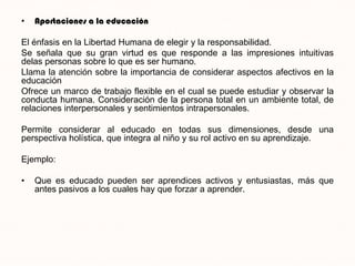 •   Aportaciones a la educación

El énfasis en la Libertad Humana de elegir y la responsabilidad.
Se señala que su gran virtud es que responde a las impresiones intuitivas
delas personas sobre lo que es ser humano.
Llama la atención sobre la importancia de considerar aspectos afectivos en la
educación
Ofrece un marco de trabajo flexible en el cual se puede estudiar y observar la
conducta humana. Consideración de la persona total en un ambiente total, de
relaciones interpersonales y sentimientos intrapersonales.

Permite considerar al educado en todas sus dimensiones, desde una
perspectiva holística, que integra al niño y su rol activo en su aprendizaje.

Ejemplo:

•   Que es educado pueden ser aprendices activos y entusiastas, más que
    antes pasivos a los cuales hay que forzar a aprender.
 