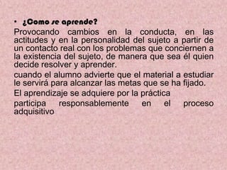 • ¿Como se aprende?
Provocando cambios en la conducta, en las
actitudes y en la personalidad del sujeto a partir de
un contacto real con los problemas que conciernen a
la existencia del sujeto, de manera que sea él quien
decide resolver y aprender.
cuando el alumno advierte que el material a estudiar
le servirá para alcanzar las metas que se ha fijado.
El aprendizaje se adquiere por la práctica
participa    responsablemente     en     el  proceso
adquisitivo
 