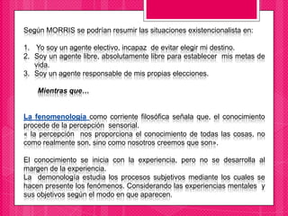 Según MORRIS se podrían resumir las situaciones existencionalista en:
1. Yo soy un agente electivo, incapaz de evitar elegir mi destino.
2. Soy un agente libre, absolutamente libre para establecer mis metas de
vida.
3. Soy un agente responsable de mis propias elecciones.
Mientras que…
La fenomenología como corriente filosófica señala que, el conocimiento
procede de la percepción sensorial.
« la percepción nos proporciona el conocimiento de todas las cosas, no
como realmente son, sino como nosotros creemos que son».
El conocimiento se inicia con la experiencia, pero no se desarrolla al
margen de la experiencia.
La demonología estudia los procesos subjetivos mediante los cuales se
hacen presente los fenómenos. Considerando las experiencias mentales y
sus objetivos según el modo en que aparecen.
 