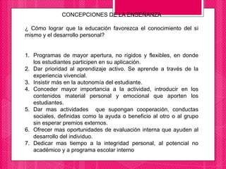 CONCEPCIONES DE LA ENSEÑANZA
¿ Cómo lograr que la educación favorezca el conocimiento del si
mismo y el desarrollo personal?
1. Programas de mayor apertura, no rígidos y flexibles, en donde
los estudiantes participen en su aplicación.
2. Dar prioridad al aprendizaje activo. Se aprende a través de la
experiencia vivencial.
3. Insistir más en la autonomía del estudiante.
4. Conceder mayor importancia a la actividad, introducir en los
contenidos material personal y emocional que aporten los
estudiantes.
5. Dar mas actividades que supongan cooperación, conductas
sociales, definidas como la ayuda o beneficio al otro o al grupo
sin esperar premios externos.
6. Ofrecer mas oportunidades de evaluación interna que ayuden al
desarrollo del individuo.
7. Dedicar mas tiempo a la integridad personal, al potencial no
académico y a programa escolar interno
 