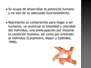  Seocupa de desarrollar el potencial humano
 y no solo de su adecuado funcionamiento.

 Representa un compromiso para llegar a ser
 humanos, un acentuar la totalidad y unicidad
 del individuo, una preocupación por mejorar
 la condición humana, así como por entender
 al individuo (Carpintero, Mayor y Zalbidea,
 1990).
 