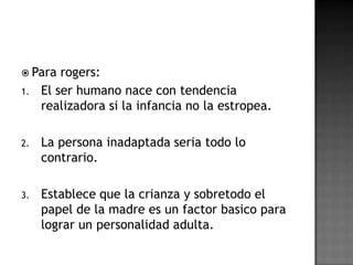  Para   rogers:
1.   El ser humano nace con tendencia
     realizadora si la infancia no la estropea.

2.   La persona inadaptada seria todo lo
     contrario.

3.   Establece que la crianza y sobretodo el
     papel de la madre es un factor basico para
     lograr un personalidad adulta.
 