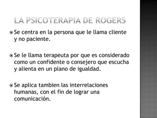  Secentra en la persona que le llama cliente
 y no paciente.

 Sele llama terapeuta por que es considerado
 como un confidente o consejero que escucha
 y alienta en un plano de igualdad.

 Se
   aplica tambien las interrelaciones
 humanas, con el fin de lograr una
 comunicación.
 