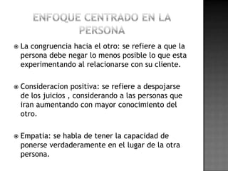   La congruencia hacia el otro: se refiere a que la
    persona debe negar lo menos posible lo que esta
    experimentando al relacionarse con su cliente.

   Consideracion positiva: se refiere a despojarse
    de los juicios , considerando a las personas que
    iran aumentando con mayor conocimiento del
    otro.

   Empatia: se habla de tener la capacidad de
    ponerse verdaderamente en el lugar de la otra
    persona.
 