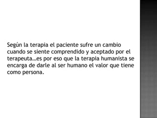 Según la terapia el paciente sufre un cambio
cuando se siente comprendido y aceptado por el
terapeuta…es por eso que la terapia humanista se
encarga de darle al ser humano el valor que tiene
como persona.
 