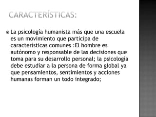  Lapsicología humanista más que una escuela
 es un movimiento que participa de
 características comunes :El hombre es
 autónomo y responsable de las decisiones que
 toma para su desarrollo personal; la psicología
 debe estudiar a la persona de forma global ya
 que pensamientos, sentimientos y acciones
 humanas forman un todo integrado;
 