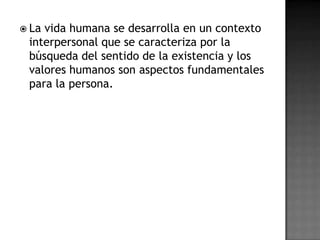  Lavida humana se desarrolla en un contexto
 interpersonal que se caracteriza por la
 búsqueda del sentido de la existencia y los
 valores humanos son aspectos fundamentales
 para la persona.
 