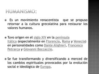     Es un movimiento renacentista que se propuso
    retornar a la cultura grecolatina para restaurar los
    valores humanos.

   Tuvo origen en el siglo XIV en la península
    Itálica (especialmente en Florencia, Roma y Venecia)
    en personalidades como Dante Alighieri, Francesco
    Petrarca y Giovanni Boccaccio.

   Se fue transformando y diversificando a merced de
    los cambios espirituales provocados por la evolución
    social e ideológica de Europa.
 