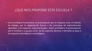 ¿QUE NOS PROPONE ESTA ESCUELA ? 
• Con el enfoque humanístico, la preocupación por la máquina y por el método 
de trabajo, por la organización formal y los principios de administración 
aplicables a los aspectos organizacionales, ceden prioridad a la preocupación 
por el hombre y su grupo social: de los aspectos técnicos y formales se pasa a 
los aspectos psicológicos y sociológicos. 
 