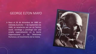 GEORGE ELTON MAYO 
 Nace el 26 de diciembre de 1880 en 
Adelaida Australia – 7 de Septiembre de 
1949, se caracterizo por ser un Teórico 
social, sociólogo y psicólogo con una 
amplia especialización en la teoría 
Organizacional y las Relaciones 
Humanas y el movimiento de la misma. 
 