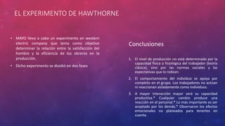 EL EXPERIMENTO DE HAWTHORNE 
• MAYO llevo a cabo un experimento en western 
electric company que tenia como objetivo 
determinar la relación entre la satisfacción del 
hombre y la eficiencia de los obreros en la 
producción. 
• Dicho experimento se dividió en dos fases 
Conclusiones 
1. El nivel de producción no está determinado por la 
capacidad física o fisiológica del trabajador (teoría 
clásica), sino por las normas sociales y las 
expectativas que lo rodean. 
2. El comportamiento del individuo se apoya por 
completo en el grupo. Los trabajadores no actúan 
ni reaccionan aisladamente como individuos. 
3. A mayor interacción mayor será su capacidad 
productiva.* Cualquier cambio produce una 
reacción en el personal.* Lo más importante es ser 
aceptado por los demás.* Observaron los efectos 
emocionales no planeados para tenerlos en 
cuenta. 
 