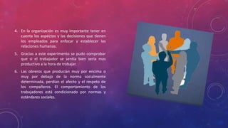 4. En la organización es muy importante tener en 
cuenta los aspectos y las decisiones que tienen 
los empleados para enfocar y establecer las 
relaciones humanas. 
5. Gracias a este experimento se pudo comprobar 
que si el trabajador se sentía bien seria mas 
productivo a la hora de trabajar. 
6. Los obreros que producían muy por encima o 
muy por debajo de la norma socialmente 
determinada, perdían el afecto y el respeto de 
los compañeros. El comportamiento de los 
trabajadores está condicionado por normas y 
estándares sociales. 
 
