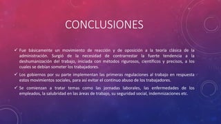 CONCLUSIONES 
 Fue básicamente un movimiento de reacción y de oposición a la teoría clásica de la 
administración. Surgió de la necesidad de contrarrestar la fuerte tendencia a la 
deshumanización del trabajo, iniciada con métodos rigurosos, científicos y precisos, a los 
cuales se debían someter los trabajadores. 
 Los gobiernos por su parte implementan las primeras regulaciones al trabajo en respuesta 
estos movimientos sociales, para así evitar el continuo abuso de los trabajadores. 
 Se comienzan a tratar temas como las jornadas laborales, las enfermedades de los 
empleados, la salubridad en las áreas de trabajo, su seguridad social, indemnizaciones etc. 

