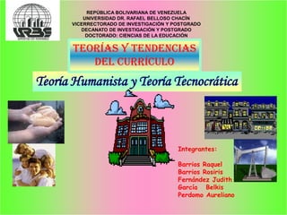 REPÚBLICA BOLIVARIANA DE VENEZUELA
          UNIVERSIDAD DR. RAFAEL BELLOSO CHACÍN
      VICERRECTORADO DE INVESTIGACIÓN Y POSTGRADO
         DECANATO DE INVESTIGACIÓN Y POSTGRADO
           DOCTORADO: CIENCIAS DE LA EDUCACIÓN


       Teorías y Tendencias
          del Currículo
Teoría Humanista y Teoría Tecnocrática



                                         Integrantes:

                                         Barrios Raquel
                                         Barrios Rosiris
                                         Fernández Judith
                                         García Belkis
                                         Perdomo Aureliano
 
