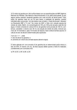3) O índice de gasolina em não-conformidade com as especificações da ANP (Agência 
Nacional de Petróleo, Gás Natural e Biocombustíveis) é um dado preocupante, já que 
alguns postos estavam vendendo gasolina com mais de 85% de álcool anidro. Todo 
posto de gasolina deve ter um kit para testar a qualidade da gasolina, quando 
solicitado pelo consumidor. Um dos testes mais simples, o “teste da proveta”, disposto 
na Resolução ANP n.º 9, de 7 de março de 2007, é feito com solução aquosa de 
cloreto de sódio (NaCl), na concentração de 10% p/v (100 g de sal para cada litro de 
água). O teste consiste em colocar 50 mL de gasolina numa proveta de 100 mL com 
tampa, completar o volume com 50 mL da solução de cloreto de sódio, misturar por 
meio de 10 inversões e, após 15 minutos de repouso, fazer a leitura da fase aquosa. O 
cálculo do teor de álcool é determinado pela expressão: 
T (A x 2) + 1 = , onde: 
T: teor de álcool na gasolina, e 
A: aumento em volume da camada aquosa (álcool e água). 
O teste aplicado em uma amostra X de gasolina de um determinado posto indicou o 
teor de 53%. O volume, em mL, da fase aquosa obtida quando o teste foi realizado 
corretamente com a amostra X foi: 
a) 76. b) 53. c) 40. d) 26. e) 24. 
