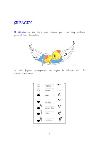 10
SILENCIOS
El silencioEl silencioEl silencioEl silencio es un signo que indica que no hay sonido.,
pero si hay duración.
A cada figura corresponde un signo de silencio de la
misma duración
 