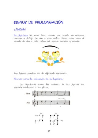13
SIGNOS DE PROLONGACIÓN
LIGADURALIGADURALIGADURALIGADURA
La ligadura es una línea curva que puede encontrarse
encima o debajo de dos o más notas. Sirve para unir el
sonido de dos o más notas del mismo nombre y sonido.
Las figuras pueden ser de diferente duración.
Normas para la colocación de la ligadura
Las ligaduras unen las cabezas de las figuras en
sentido contrario a las plicas.
 