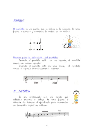 14
PUNTILLOPUNTILLOPUNTILLOPUNTILLO
El puntillo es un punto que se coloca a la derecha de una
figura o silencio y aumenta la mitad de su valor.´
Normas para la colocación del puntillo:
Cuando el puntillo está en un espacio, el puntillo
ocupa ese mismo espacio.
Cuando el puntillo está en una línea, el puntillo
ocupa el espacio inmediatamente superior.
EL CALDERÓNEL CALDERÓNEL CALDERÓNEL CALDERÓN
Es un semicírculo con un punto que
colocado encima o debajo de una figura o
silencio, da licencia al ejecutante para aumentar
su duración, según su criterio.
 