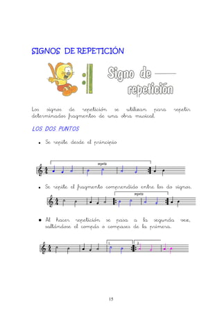 15
SIGNOS DE REPETICIÓN
Los signos de repetición se utilizan para repetir
determinados fragmentos de una obra musical.
LOS DOS PUNTOSLOS DOS PUNTOSLOS DOS PUNTOSLOS DOS PUNTOS
• Se repite desde el principio
• Se repite el fragmento comprendido entre los do signos.
• Al hacer repetición se pasa a la segunda vez,
saltándose el compás o compases de la primera.
 