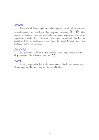 16
SIGNOSSIGNOSSIGNOSSIGNOS::::
Cuando el trozo que se debe repetir es de dimensiones
considerables se emplean los signos escritos dos
veces, e indica que al encontrarse por segunda vez debe
repetirse desde la primera vez que apareció hasta la
palabra FinFinFinFin o cualquier otro tipo de advertencia que nos
indique cómo continuar.
DA CAPODA CAPODA CAPODA CAPO
La palabra italiana que indica una repetición desde
el principio. Su abreviatura es D.C.D.C.D.C.D.C.
CODACODACODACODA
Es el fragmento final de una obra. Suele aparecer en
obras que contienen signos de repetición.
 