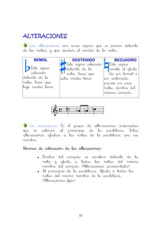18
ALTERACIONES
Las alteraciones son unos signos que se ponen delante
de las notas, y que varían el sonido de la nota.
BEMOL
Este signo
colocado
delante de la
nota, hace que
baje medio tono
SOSTENIDO
Este signo colocado
delante de la
nota, hace que
suba medio tono
BECUADRO
Este signo
anula el efecto
de un bemol o
un sostenido,
previo en una
nota, dentro del
mismo compás.
La armadura: Es el grupo de alteraciones ordenadas
que se colocan al principio de la partitura. Estas
alteraciones afectan a las notas de la partitura con ese
nombre.
Normas de colocación de las alteraciones:Normas de colocación de las alteraciones:Normas de colocación de las alteraciones:Normas de colocación de las alteraciones:
• Dentro del compás: se escriben delante de la
nota y afecta a todas las notas del mismo
nombre del compás. “Alteraciones accidentales”.
• Al principio de la partitura: Afecta a todas las
notas del mismo nombre de la partitura.
“Alteraciones fijas”.
 