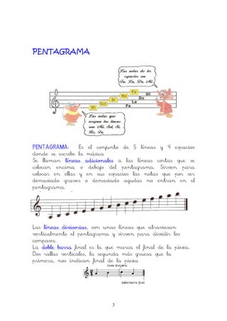 3
PENTAGRAMA
PENTAGRAMAPENTAGRAMAPENTAGRAMAPENTAGRAMA: Es el conjunto de 5 líneas y 4 espacios
donde se escribe la música
Se llaman líneas adicionaleslíneas adicionaleslíneas adicionaleslíneas adicionales a las líneas cortas que se
colocan encima o debajo del pentagrama. Sirven para
colocar en ellas y en sus espacios las notas que por ser
demasiado graves o demasiado agudas no entran en el
pentagrama.
Las líneas divisoriaslíneas divisoriaslíneas divisoriaslíneas divisorias, son unas líneas que atraviesan
verticalmente el pentagrama y sirven para dividir los
compases.
La doble barradoble barradoble barradoble barra final es la que marca el final de la pieza.
Dos rallas verticales, la segunda más gruesa que la
primera, nos indican final de la pieza
 
