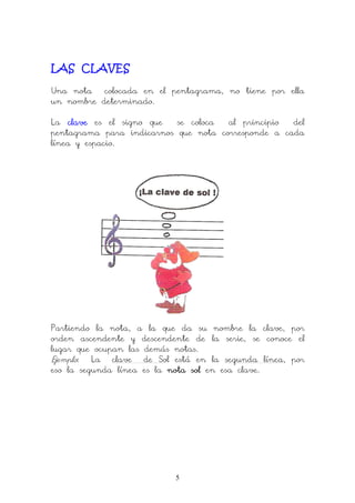 5
LAS CLAVES
Una nota colocada en el pentagrama, no tiene por ella
un nombre determinado.
La claveclaveclaveclave es el signo que se coloca al principio del
pentagrama para indicarnos que nota corresponde a cada
línea y espacio.
Partiendo la nota, a la que da su nombre la clave, por
orden ascendente y descendente de la serie, se conoce el
lugar que ocupan las demás notas.
Ejemplo: La clave de Sol está en la segunda línea, por
eso la segunda línea es la notanotanotanota solsolsolsol en esa clave.
 