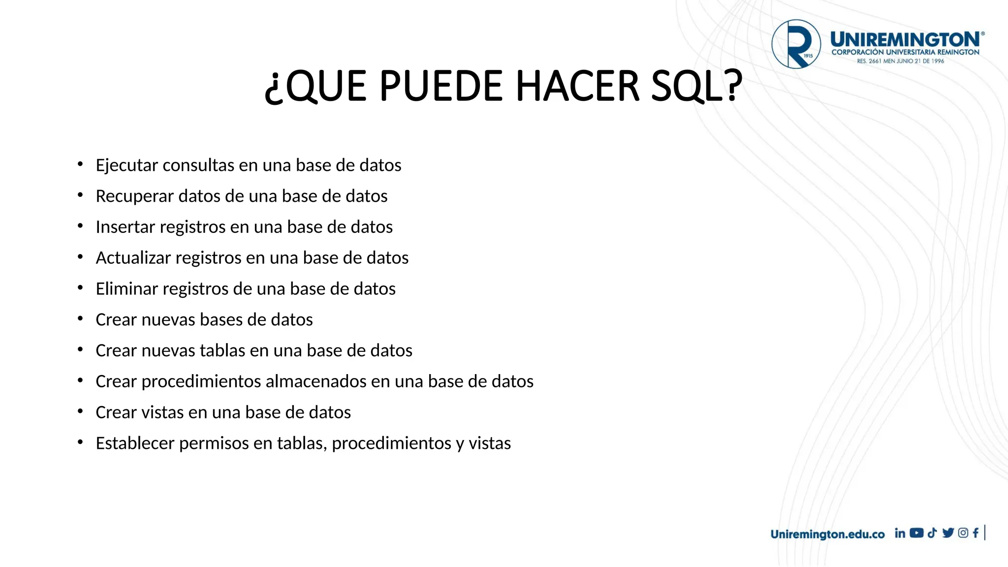 ¿QUE PUEDE HACER SQL?
• Ejecutar consultas en una base de datos
• Recuperar datos de una base de datos
• Insertar registros en una base de datos
• Actualizar registros en una base de datos
• Eliminar registros de una base de datos
• Crear nuevas bases de datos
• Crear nuevas tablas en una base de datos
• Crear procedimientos almacenados en una base de datos
• Crear vistas en una base de datos
• Establecer permisos en tablas, procedimientos y vistas
 