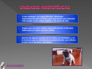  O tres unidades, son reglas literarias, diseñadas
especialmente para el teatro, pero que tienen una extensión
más amplia como criterio estético y de teoría de arte.
 Exigen que una obra artística (específicamente la literaria)
debe tener un cierto carácter unitario.
 Derivan de algunos pasajes de la Poética de Aristóteles, y en
la forma en que se establecieron posteriormente, con criterios
propios de la literatura neoclásica.
 