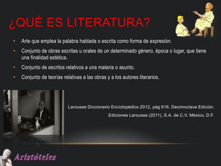 ¿QUÉ ES LITERATURA?
• Arte que emplea la palabra hablada o escrita como forma de expresión.
• Conjunto de obras escritas u orales de un determinado género, época o lugar, que tiene
una finalidad estética.
• Conjunto de escritos relativos a una materia o asunto.
• Conjunto de teorías relativas a las obras y a los autores literarios.
Larousse Diccionario Enciclopédico 2012, pág 616, Decimoctava Edición.
Ediciones Larousse (2011), S.A. de C.V. México, D.F.
 
