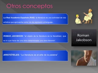 La Real Academia Española (RAE): la literatura es una actividad de raíz
artística que aprovecha como vía de expresión al lenguaje..
ROMAN JAKOBSON: “el objeto de la literatura es la literalidad, que
es lo que hace de una obra determinada una obra literaria”.
ARISTÓTELES: “La literatura es el arte de la palabra”
 