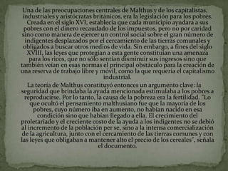 Una de las preocupaciones centrales de Malthus y de los capitalistas,
 industriales y aristócratas británicos, era la legislación para los pobres.
   Creada en el siglo XVI, establecía que cada municipio ayudara a sus
  pobres con el dinero recaudado de los impuestos, pero no por caridad
 sino como manera de ejercer un control social sobre el gran número de
  indigentes desplazados por el cercamiento de las tierras comunales y
 obligados a buscar otros medios de vida. Sin embargo, a fines del siglo
   XVIII, las leyes que protegían a esta gente constituían una amenaza
    para los ricos, que no sólo sentían disminuir sus ingresos sino que
también veían en esas normas el principal obstáculo para la creación de
una reserva de trabajo libre y móvil, como la que requería el capitalismo
                                 industrial.
   La teoría de Malthus constituyó entonces un argumento clave: la
seguridad que brindaba la ayuda mencionada estimulaba a los pobres a
  reproducirse. Por lo tanto, la causa de la pobreza era la fertilidad. "Lo
    que ocultó el pensamiento malthusiano fue que la mayoría de los
     pobres, cuyo número iba en aumento, no habían nacido en esa
       condición sino que habían llegado a ella. El crecimiento del
proletariado y el creciente costo de la ayuda a los indigentes no se debió
al incremento de la población per se, sino a la intensa comercialización
 de la agricultura, junto con el cercamiento de las tierras comunes y con
las leyes que obligaban a mantener alto el precio de los cereales", señala
                               el documento.
 