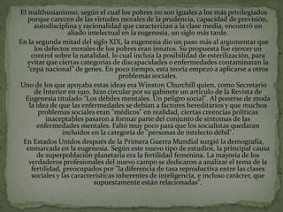 El malthusianismo, según el cual los pobres no son iguales a los más privilegiados
   porque carecen de las virtudes morales de la prudencia, capacidad de previsión,
      autodisciplina y racionalidad que caracterizan a la clase media, encontró un
                  aliado intelectual en la eugenesia, un siglo más tarde.
En la segunda mitad del siglo XIX, la eugenesia dio un paso más al argumentar que
      los defectos morales de los pobres eran innatos. Su propuesta fue ejercer un
     control sobre la natalidad, lo cual incluía la posibilidad de esterilización, para
   evitar que ciertas categorías de discapacidades o enfermedades contaminaran la
   “cepa nacional” de genes. En poco tiempo, esta teoría empezó a aplicarse a otros
                                     problemas sociales.
Uno de los que apoyaba estas ideas era Winston Churchill quien, como Secretario
      de Interior en 1910, hizo circular por su gabinete un artículo de la Revista de
  Eugenesia titulado "Los débiles mentales. Un peligro social". Al ponerse de moda
    la idea de que las enfermedades se debían a factores hereditarios y que muchos
        problemas sociales eran "médicos" en realidad, ciertas creencias políticas
           inaceptables pasaron a formar parte del conjunto de síntomas de las
       enfermedades mentales. Faltó muy poco para que los socialistas quedaran
                incluidos en la categoría de "personas de intelecto débil".
 En Estados Unidos después de la Primera Guerra Mundial surgió la demografía,
  enmarcada en la eugenesia. Según este nuevo tipo de estudios, la principal causa
       de superpoblación planetaria era la fertilidad femenina. La mayoría de los
   verdaderos profesionales del nuevo campo se dedicaron a analizar el tema de la
     fertilidad, preocupados por "la diferencia de tasa reproductiva entre las clases
     sociales y las características inherentes de inteligencia, e incluso carácter, que
                           supuestamente están relacionadas".
 