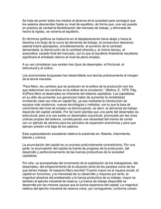 Se trata de poner todos los medios al alcance de la sociedad para conseguir que
los salarios desciendan hasta su nivel de equilibrio, de forma que, una vez puesta
en práctica de verdad la flexibilización del mercado de trabajo, y eliminada de
hecho la rigidez, se volvería el equilibrio.

En términos gráficos se traduciría en el desplazamiento hacia abajo y hacia la
derecha a lo largo de la curva de demanda de trabajo, el consecutivo descenso
salarial traerá aparejadas, simultáneamente, el aumento de la cantidad
demandada, la disminución de la cantidad ofrecida y, al mismo tiempo, el
automático vaciado final del mercado, con lo que el equilibrio finalmente resultante
significará el anhelado retorno al nivel de pleno empleo.

A su vez consideran que existen tres tipos de desempleo: el friccional, el
estructural y el cíclico.

Los economistas burgueses han desarrollado sus teorías prácticamente al margen
de la teoría marxista.

“Para Marx, los cambios que se producen en la esfera de la producción son los
que determinan los cambios en la esfera de la circulación.” (Molina, E, 1979, Pág.
43)Para Marx el desempleo es inherente del sistema capitalista. Los capitalistas
en su afán de aumentar sus ganancias tratan de aumentar la rentabilidad
invirtiendo cada vez más en capital fijo, ya sea mediante la introducción de
equipos más modernos, nuevas tecnologías y métodos, con lo que la tasa de
crecimiento del nivel de empleo va disminuyendo, es decir, la demanda de trabajo
depende del capital variable. Por tal razón plantea que una parte del desempleo es
estructural, pero a la vez existe un desempleo coyuntural, provocado por las crisis
cíclicas propias del sistema, constituyendo una necesidad del mismo de contar
con un ejército de obreros para los períodos de expansión económica y para que
ejerzan presión a la baja de los salarios.

Esta superpoblación excedente relativa la subdivide en: flotante, intermitente,
latente y crónica.

La acumulación del capital es un proceso profundamente contradictorio. Por una
parte, la acumulación del capital es fuente de progreso de la producción, del
desarrollo y perfeccionamiento de las fuerzas productivas de la sociedad
capitalista.

Por otra, va acompañada del incremento de la explotación de los trabajadores, del
desempleo, del empeoramiento de la situación tanto de los parados como de los
que tienen trabajo. Al respecto Marx escribió:“Cuanto mayor es la riqueza social, el
capital en funciones, y la intensidad de su desarrollo y mayores por tanto, la
magnitud absoluta del proletariado y la fuerza productiva de su trabajo, mayor es
también el ejército industrial de reserva. La fuerza de trabajo disponible se
desarrolla por las mismas causas que la fuerza expansiva del capital. La magnitud
relativa del ejército industrial de reserva crece, por consiguiente, conforme crecen
 