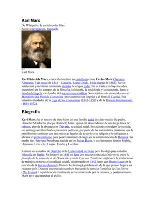 Karl Marx
De Wikipedia, la enciclopedia libre
Saltar a navegación, búsqueda




Karl Marx.

Karl Heinrich Marx, conocido también en castellano como Carlos Marx (Tréveris,
Alemania, 5 de mayo de 1818 – Londres, Reino Unido, 14 de marzo de 1883), fue un
intelectual y militante comunista alemán de origen judío. En su vasta e influyente obra,
incursionó en los campos de la filosofía, la historia, la sociología y la economía. Junto a
Friedrich Engels, es el padre del socialismo científico. Sus escritos más conocidos son el
Manifiesto del Partido Comunista (en coautoría con Engels) y el libro El Capital. Fue
miembro fundador de la Liga de los Comunistas (1847-1850) y de la Primera Internacional
(1864-1872).

Biografía
Karl Marx fue el tercero de siete hijos de una familia judía de clase media. Su padre,
Herschel Mordechai (luego Heinrich) Marx, quien era descendiente de una larga línea de
rabinos, ejercía la abogacía en Tréveris, su ciudad natal. Era además consejero de justicia,
sin embargo recibió fuertes presiones políticas, por parte de las autoridades prusianas que le
prohibieron continuar con sus prácticas legales de acuerdo a su religión y le obligaron a
abrazar el protestantismo para poder mantener el cargo en la administración de Renania. Su
madre fue Henrietta Pressburg, nacida en los Países Bajos, y sus hermanos fueron Sophie,
Hermann, Henriette, Louise, Emilie y Caroline.

Realizó sus estudios de Derecho en la Universidad de Bonn pero los dejó para estudiar
Filosofía en Berlín. Se doctoró en 1841 en Jena con una tesis titulada Diferencia entre la
filosofía de la naturaleza de Demócrito y la de Epicuro. Pronto se implicó en la elaboración
de trabajos en torno a la realidad social, colaborando en 1842 junto con Bruno Bauer en la
edición de la Gaceta Renana (Rheinische Zeitung), publicación de la que pronto llegó a ser
redactor jefe. Durante este período también frecuentó la tertulia filosófica de Los Libres
(Die Freien). La publicación finalmente sería intervenida por la censura, y posteriormente,
Marx tuvo que marchar al exilio.
 