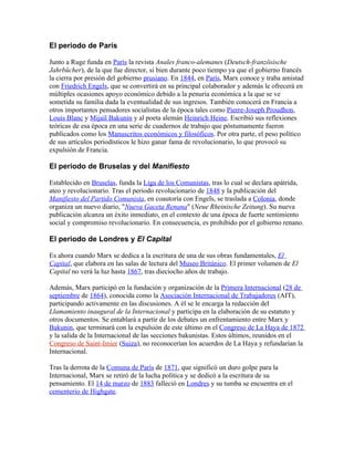 El periodo de París

Junto a Ruge funda en París la revista Anales franco-alemanes (Deutsch-französische
Jahrbücher), de la que fue director, si bien durante poco tiempo ya que el gobierno francés
la cierra por presión del gobierno prusiano. En 1844, en París, Marx conoce y traba amistad
con Friedrich Engels, que se convertirá en su principal colaborador y además le ofrecerá en
múltiples ocasiones apoyo económico debido a la penuria económica a la que se ve
sometida su familia dada la eventualidad de sus ingresos. También conocerá en Francia a
otros importantes pensadores socialistas de la época tales como Pierre-Joseph Proudhon,
Louis Blanc y Mijaíl Bakunin y al poeta alemán Heinrich Heine. Escribió sus reflexiones
teóricas de esa época en una serie de cuadernos de trabajo que póstumamente fueron
publicados como los Manuscritos económicos y filosóficos. Por otra parte, el peso político
de sus artículos periodísticos le hizo ganar fama de revolucionario, lo que provocó su
expulsión de Francia.

El periodo de Bruselas y del Manifiesto

Establecido en Bruselas, funda la Liga de los Comunistas, tras lo cual se declara apátrida,
ateo y revolucionario. Tras el periodo revolucionario de 1848 y la publicación del
Manifiesto del Partido Comunista, en coautoría con Engels, se traslada a Colonia, donde
organiza un nuevo diario, "Nueva Gaceta Renana" (Neue Rheinische Zeitung). Su nueva
publicación alcanza un éxito inmediato, en el contexto de una época de fuerte sentimiento
social y compromiso revolucionario. En consecuencia, es prohibido por el gobierno renano.

El periodo de Londres y El Capital

Es ahora cuando Marx se dedica a la escritura de una de sus obras fundamentales, El
Capital, que elabora en las salas de lectura del Museo Británico. El primer volumen de El
Capital no verá la luz hasta 1867, tras dieciocho años de trabajo.

Además, Marx participó en la fundación y organización de la Primera Internacional (28 de
septiembre de 1864), conocida como la Asociación Internacional de Trabajadores (AIT),
participando activamente en las discusiones. A él se le encarga la redacción del
Llamamiento inaugural de la Internacional y participa en la elaboración de su estatuto y
otros documentos. Se entablará a partir de los debates un enfrentamiento entre Marx y
Bakunin, que terminará con la expulsión de este último en el Congreso de La Haya de 1872
y la salida de la Internacional de las secciones bakunistas. Estos últimos, reunidos en el
Congreso de Saint-Imier (Suiza), no reconocerían los acuerdos de La Haya y refundarían la
Internacional.

Tras la derrota de la Comuna de París de 1871, que significó un duro golpe para la
Internacional, Marx se retiró de la lucha política y se dedicó a la escritura de su
pensamiento. El 14 de marzo de 1883 falleció en Londres y su tumba se encuentra en el
cementerio de Highgate.
 