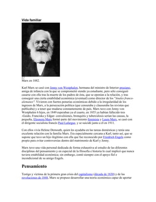 Vida familiar




Marx en 1882.

Karl Marx se casó con Jenny von Westphalen, hermana del ministro de Interior prusiano,
amiga de infancia con la que se comprometió siendo ya estudiante, pero sólo consiguió
casarse con ella tras la muerte de los padres de ésta, que se oponían a la relación, y tras
conseguir una cierta estabilidad económica (eventual) como director de los "Anales franco-
alemanes". Vivieron con fuertes penurias económicas debido a la irregularidad de los
ingresos de Marx, a la persecución política (que censuraba y clausuraba las revistas que
publicaba) y a tener que mudarse constantemente de país. Marx tuvo con Jenny von
Westphalen 6 hijos, en 1849 esperaban ya el cuarto, en 1855 ya habían fallecido tres
-Guido, Franciska y Edgar- convulsiones, bronquitis y tuberculosis serían las causas, la
pequeña, Eleonora Marx formó parte del movimiento feminista y Laura Marx, se casó con
el dirigente socialista francés Paul Lafargue, y se suicidó junto a él en 1911.

Con ellos vivía Helene Demouth, quien les ayudaba en las tareas domésticas y tenía una
excelente relación con la familia Marx. Era especialmente cercana a Karl, tanto así, que se
supone que tuvo un hijo ilegítimo con ella que fue reconocido por Friedrich Engels como
propio para evitar controversias dentro del matrimonio de Karl y Jenny.

Marx tuvo una vida personal dedicada de forma exhaustiva al estudio de las diferentes
disciplinas del pensamiento y en especial de la filosofía e historia lo cual implicó que nunca
tuviera estabilidad económica; sin embargo, contó siempre con el apoyo fiel e
incondicional de su amigo Engels.

Pensamiento
Testigo y víctima de la primera gran crisis del capitalismo (década de 1830) y de las
revoluciones de 1848, Marx se propuso desarrollar una teoría económica capaz de aportar
 