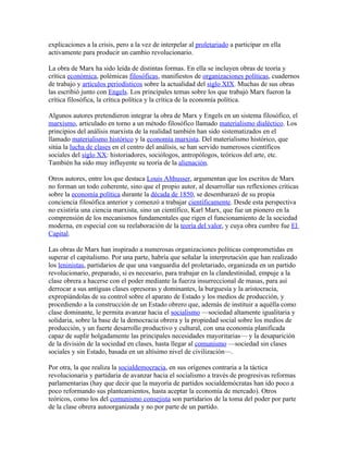 explicaciones a la crisis, pero a la vez de interpelar al proletariado a participar en ella
activamente para producir un cambio revolucionario.

La obra de Marx ha sido leída de distintas formas. En ella se incluyen obras de teoría y
crítica económica, polémicas filosóficas, manifiestos de organizaciones políticas, cuadernos
de trabajo y artículos periodísticos sobre la actualidad del siglo XIX. Muchas de sus obras
las escribió junto con Engels. Los principales temas sobre los que trabajó Marx fueron la
crítica filosófica, la crítica política y la crítica de la economía política.

Algunos autores pretendieron integrar la obra de Marx y Engels en un sistema filosófico, el
marxismo, articulado en torno a un método filosófico llamado materialismo dialéctico. Los
principios del análisis marxista de la realidad también han sido sistematizados en el
llamado materialismo histórico y la economía marxista. Del materialismo histórico, que
sitúa la lucha de clases en el centro del análisis, se han servido numerosos científicos
sociales del siglo XX: historiadores, sociólogos, antropólogos, teóricos del arte, etc.
También ha sido muy influyente su teoría de la alienación.

Otros autores, entre los que destaca Louis Althusser, argumentan que los escritos de Marx
no forman un todo coherente, sino que el propio autor, al desarrollar sus reflexiones críticas
sobre la economía política durante la década de 1850, se desembarazó de su propia
conciencia filosófica anterior y comenzó a trabajar científicamente. Desde esta perspectiva
no existiría una ciencia marxista, sino un científico, Karl Marx, que fue un pionero en la
comprensión de los mecanismos fundamentales que rigen el funcionamiento de la sociedad
moderna, en especial con su reelaboración de la teoría del valor, y cuya obra cumbre fue El
Capital.

Las obras de Marx han inspirado a numerosas organizaciones políticas comprometidas en
superar el capitalismo. Por una parte, habría que señalar la interpretación que han realizado
los leninistas, partidarios de que una vanguardia del proletariado, organizada en un partido
revolucionario, preparado, si es necesario, para trabajar en la clandestinidad, empuje a la
clase obrera a hacerse con el poder mediante la fuerza insurreccional de masas, para así
derrocar a sus antiguas clases opresoras y dominantes, la burguesía y la aristocracia,
expropiándolas de su control sobre el aparato de Estado y los medios de producción, y
procediendo a la construcción de un Estado obrero que, además de instituir a aquélla como
clase dominante, le permita avanzar hacia el socialismo —sociedad altamente igualitaria y
solidaria, sobre la base de la democracia obrera y la propiedad social sobre los medios de
producción, y un fuerte desarrollo productivo y cultural, con una economía planificada
capaz de suplir holgadamente las principales necesidades mayoritarias— y la desaparición
de la división de la sociedad en clases, hasta llegar al comunismo —sociedad sin clases
sociales y sin Estado, basada en un altísimo nivel de civilización—.

Por otra, la que realiza la socialdemocracia, en sus orígenes contraria a la táctica
revolucionaria y partidaria de avanzar hacia el socialismo a través de progresivas reformas
parlamentarias (hay que decir que la mayoría de partidos socialdemócratas han ido poco a
poco reformando sus planteamientos, hasta aceptar la economía de mercado). Otros
teóricos, como los del comunismo consejista son partidarios de la toma del poder por parte
de la clase obrera autoorganizada y no por parte de un partido.
 