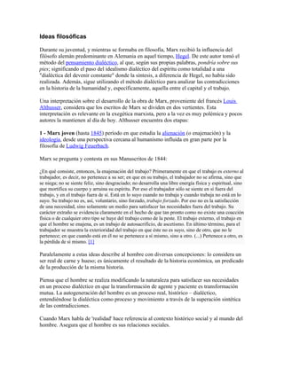 Ideas filosóficas

Durante su juventud, y mientras se formaba en filosofía, Marx recibió la influencia del
filósofo alemán predominante en Alemania en aquel tiempo, Hegel. De este autor tomó el
método del pensamiento dialéctico, al que, según sus propias palabras, pondría sobre sus
pies; significando el paso del idealismo dialéctico del espíritu como totalidad a una
"dialéctica del devenir constante" donde la síntesis, a diferencia de Hegel, no había sido
realizada. Además, sigue utilizando el método dialéctico para analizar las contradicciones
en la historia de la humanidad y, específicamente, aquella entre el capital y el trabajo.

Una interpretación sobre el desarrollo de la obra de Marx, proveniente del francés Louis
Althusser, considera que los escritos de Marx se dividen en dos vertientes. Esta
interpretación es relevante en la exegética marxista, pero a la vez es muy polémica y pocos
autores la mantienen al día de hoy. Althusser encuentra dos etapas:

1 - Marx joven (hasta 1845) período en que estudia la alienación (o enajenación) y la
ideología, desde una perspectiva cercana al humanismo influida en gran parte por la
filosofía de Ludwig Feuerbach.

Marx se pregunta y contesta en sus Manuscritos de 1844:

¿En qué consiste, entonces, la enajenación del trabajo? Primeramente en que el trabajo es externo al
trabajador, es decir, no pertenece a su ser; en que en su trabajo, el trabajador no se afirma, sino que
se niega; no se siente feliz, sino desgraciado; no desarrolla una libre energía física y espiritual, sino
que mortifica su cuerpo y arruina su espíritu. Por eso el trabajador sólo se siente en sí fuera del
trabajo, y en el trabajo fuera de sí. Está en lo suyo cuando no trabaja y cuando trabaja no está en lo
suyo. Su trabajo no es, así, voluntario, sino forzado, trabajo forzado. Por eso no es la satisfacción
de una necesidad, sino solamente un medio para satisfacer las necesidades fuera del trabajo. Su
carácter extraño se evidencia claramente en el hecho de que tan pronto como no existe una coacción
física o de cualquier otro tipo se huye del trabajo como de la peste. El trabajo externo, el trabajo en
que el hombre se enajena, es un trabajo de autosacrificio, de ascetismo. En último término, para el
trabajador se muestra la exterioridad del trabajo en que éste no es suyo, sino de otro, que no le
pertenece; en que cuando está en él no se pertenece a sí mismo, sino a otro. (...) Pertenece a otro, es
la pérdida de sí mismo. [1]

Paralelamente a estas ideas describe al hombre con diversas concepciones: lo considera un
ser real de carne y hueso; es únicamente el resultado de la historia económica, un predicado
de la producción de la misma historia.

Piensa que el hombre se realiza modificando la naturaleza para satisfacer sus necesidades
en un proceso dialéctico en que la transformación de agente y paciente es transformación
mutua. La autogeneración del hombre es un proceso real, histórico – dialéctico,
entendiéndose la dialéctica como proceso y movimiento a través de la superación sintética
de las contradicciones.

Cuando Marx habla de 'realidad' hace referencia al contexto histórico social y al mundo del
hombre. Asegura que el hombre es sus relaciones sociales.
 