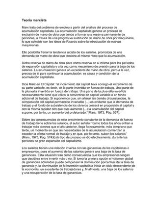 Teoría marxista

Marx trata del problema de empleo a partir del análisis del proceso de
acumulación capitalista. La acumulación capitalista genera un proceso de
exclusión de mano de obra que tiende a formar una reserva permanente de
personas, a través de una progresiva sustitución de mano de obra por maquinaria,
lo que coincide con las ideas de Ricardo sobre la introducción de nuevas
maquinarias.

Ello posibilita frenar la tendencia alcista de los salarios, promotora de una
demanda de mano de obra que creciera al mismo ritmo que la acumulación.

Dicha reserva de mano de obra sirve como reserva en sí misma para los períodos
de expansión capitalista y a la vez como mecanismo de presión para la baja de los
salarios. La acumulación genera un excedente de mano de obra, pero a la vez,
precisa de él para continuar la acumulación: es causa y condición de la
acumulación capitalista.

Dice Marx en El Capital: “el incremento del capital lleva consigo el incremento de
su parte variable, es decir, de la parte invertida en fuerza de trabajo. Una parte de
la plusvalía invertida en fuerza de trabajo. Una parte de la plusvalía invertida
necesariamente tiene que volver a convertirse en capital variable o en fondo
adicional de trabajo. Si suponemos que, sin alterar las demás circunstancias, la
composición del capital permanece invariable (...) es evidente que la demanda de
trabajo y el fondo de subsistencia de los obreros crecerá en proporción al capital y
con la misma rapidez con que este aumente (...) la acumulación del capital
supone, por tanto, un aumento del proletariado.”(Marx, 1973, Pág. 557).

Sobre las consecuencias de este crecimiento constante de la demanda de fuerza
de trabajo tiene sobre los salarios, el autor señala: “como todos los años entran a
trabajar más obreros que el año anterior, llega forzosamente, más temprano que
tarde, un momento en que las necesidades de la acumulación comienzan a
exceder la oferta normal de trabajo y en que, por lo tanto, suben los salarios”
(Marx, 1973, Pág. 574)Este tipo de proceso se dio efectivamente, durante los
períodos de gran expansión del capitalismo.

Los salarios tienen una relación inversa con las ganancias de los capitalistas o
empresarios, pues el aumento de los salarios genera una baja de la tasa de
ganancias. Esta situación trae como consecuencia que los empresarios tengan
que decidirse entre invertir más o no. Si toma la primera opción el volumen global
de ganancias obtenidas puede compensar la disminución porcentual de la tasa de
ganancia y, la disminución de la inversión capitalista inicia un ciclo descendente de
la economía, un excedente de trabajadores y, finalmente, una baja de los salarios
y una recuperación de la tasa de ganancias.
 